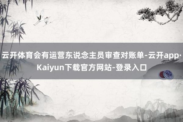 云开体育会有运营东说念主员审查对账单-云开app·Kaiyun下载官方网站-登录入口