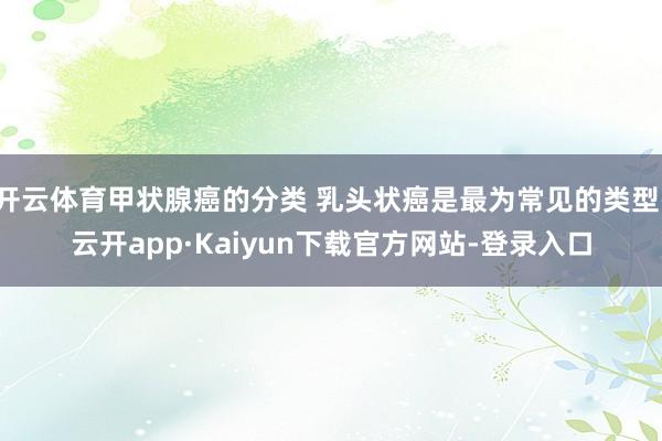 开云体育甲状腺癌的分类 乳头状癌是最为常见的类型-云开app·Kaiyun下载官方网站-登录入口