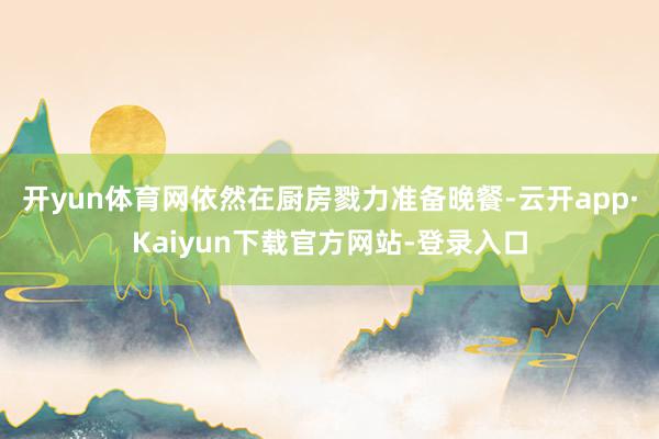 开yun体育网依然在厨房戮力准备晚餐-云开app·Kaiyun下载官方网站-登录入口