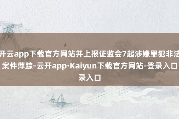 开云app下载官方网站并上报证监会7起涉嫌罪犯非法案件萍踪-云开app·Kaiyun下载官方网站-登录入口