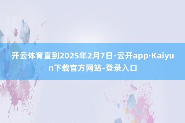 开云体育直到2025年2月7日-云开app·Kaiyun下载官方网站-登录入口