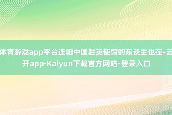 体育游戏app平台连咱中国驻英使馆的东谈主也在-云开app·Kaiyun下载官方网站-登录入口