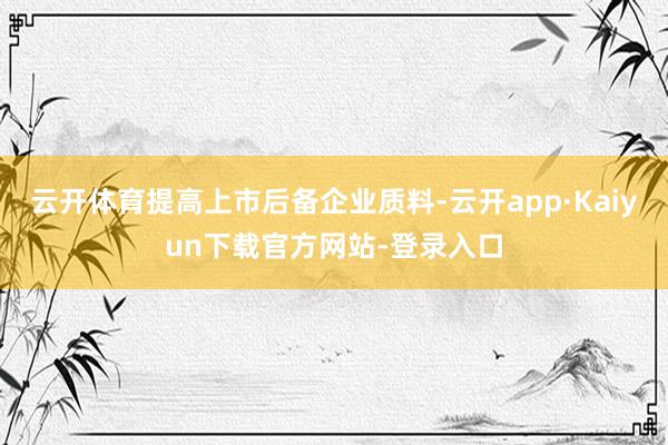 云开体育提高上市后备企业质料-云开app·Kaiyun下载官方网站-登录入口