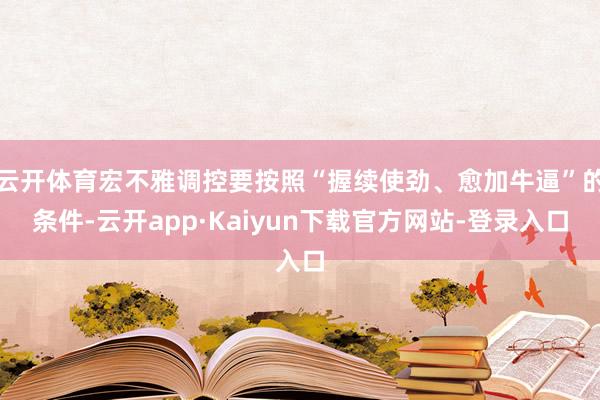 云开体育宏不雅调控要按照“握续使劲、愈加牛逼”的条件-云开app·Kaiyun下载官方网站-登录入口