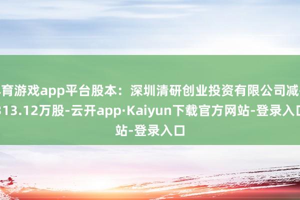 体育游戏app平台股本：深圳清研创业投资有限公司减执313.12万股-云开app·Kaiyun下载官方网站-登录入口