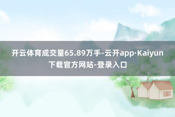 开云体育成交量65.89万手-云开app·Kaiyun下载官方网站-登录入口