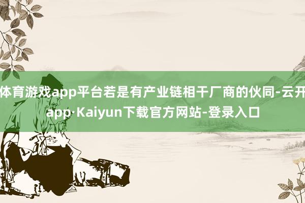 体育游戏app平台若是有产业链相干厂商的伙同-云开app·Kaiyun下载官方网站-登录入口