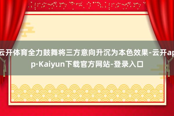 云开体育全力鼓舞将三方意向升沉为本色效果-云开app·Kaiyun下载官方网站-登录入口