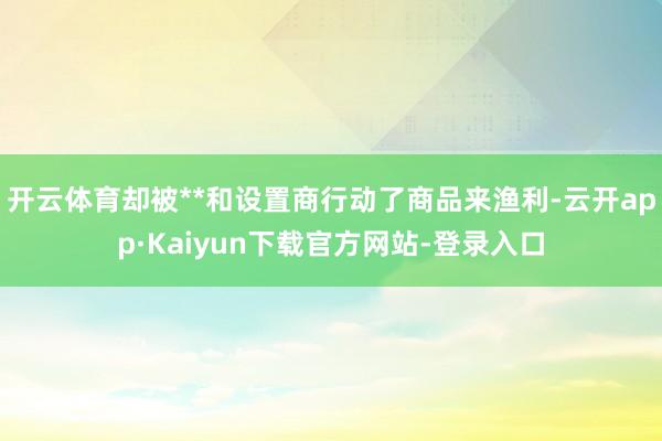 开云体育却被**和设置商行动了商品来渔利-云开app·Kaiyun下载官方网站-登录入口