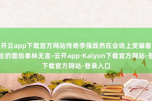 开云app下载官方网站传奇李强既然在会场上受骗着世东谈主的面给秦林无言-云开app·Kaiyun下载官方网站-登录入口