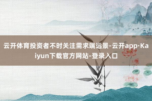 云开体育投资者不时关注需求端远景-云开app·Kaiyun下载官方网站-登录入口