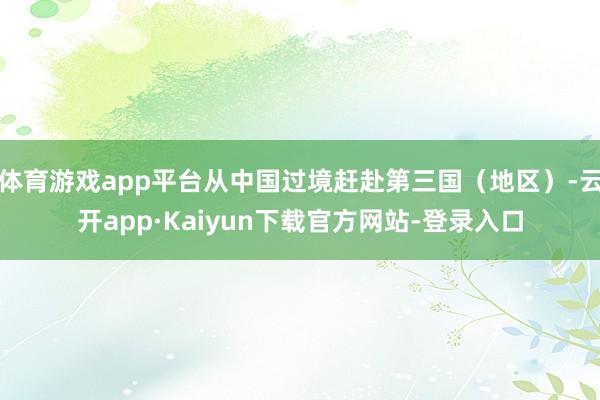体育游戏app平台从中国过境赶赴第三国(地区)-云开app·Kaiyun下载官方网站-登录入口