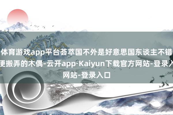 体育游戏app平台荟萃国不外是好意思国东谈主不错随便搬弄的木偶-云开app·Kaiyun下载官方网站-登录入口