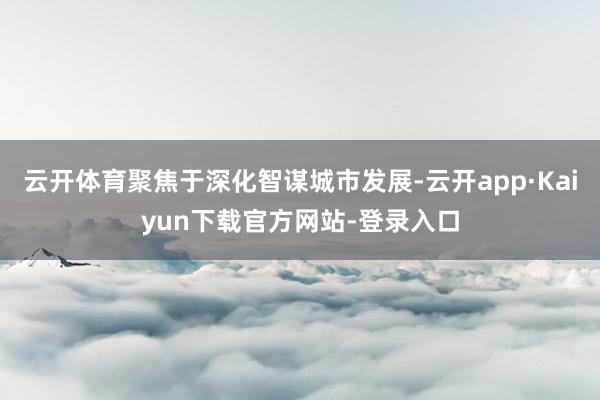 云开体育聚焦于深化智谋城市发展-云开app·Kaiyun下载官方网站-登录入口