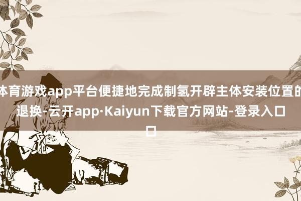 体育游戏app平台便捷地完成制氢开辟主体安装位置的退换-云开app·Kaiyun下载官方网站-登录入口