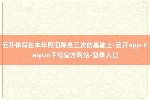 云开体育在本年照旧降息三次的基础上-云开app·Kaiyun下载官方网站-登录入口