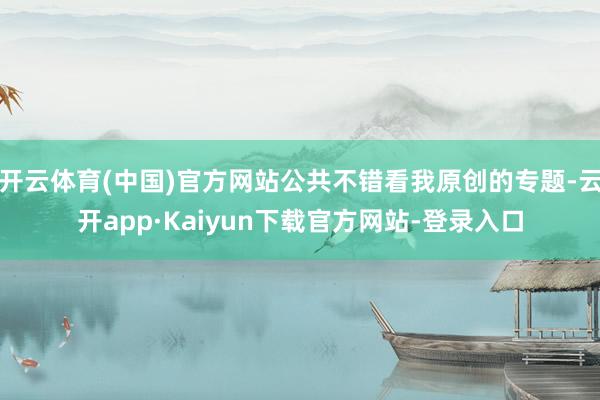 开云体育(中国)官方网站公共不错看我原创的专题-云开app·Kaiyun下载官方网站-登录入口