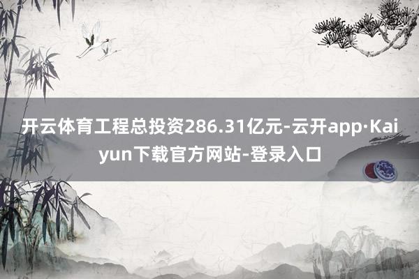 开云体育工程总投资286.31亿元-云开app·Kaiyun下载官方网站-登录入口