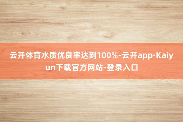 云开体育水质优良率达到100%-云开app·Kaiyun下载官方网站-登录入口