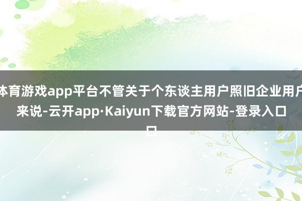 体育游戏app平台不管关于个东谈主用户照旧企业用户来说-云开app·Kaiyun下载官方网站-登录入口