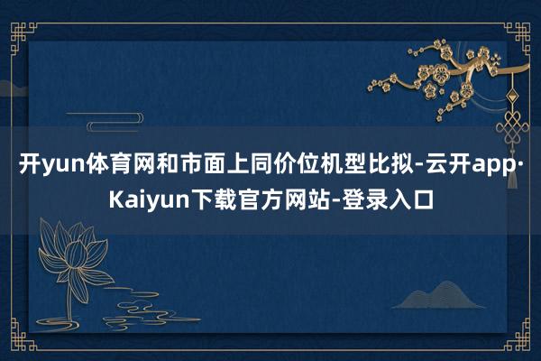 开yun体育网和市面上同价位机型比拟-云开app·Kaiyun下载官方网站-登录入口
