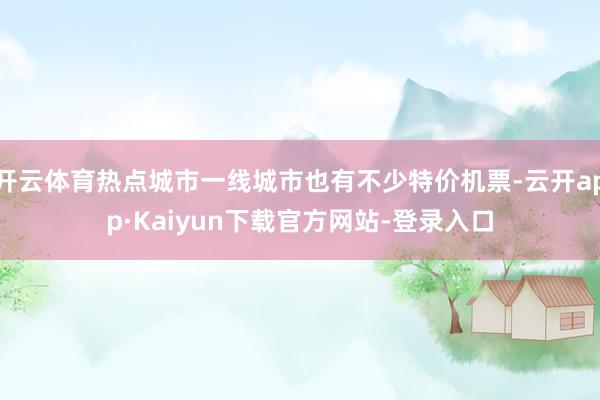 开云体育热点城市一线城市也有不少特价机票-云开app·Kaiyun下载官方网站-登录入口