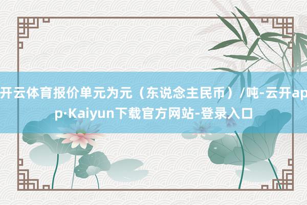 开云体育报价单元为元（东说念主民币）/吨-云开app·Kaiyun下载官方网站-登录入口