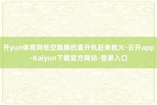 开yun体育网低空飘舞的直升机赶来救火-云开app·Kaiyun下载官方网站-登录入口