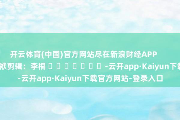 开云体育(中国)官方网站尽在新浪财经APP            						包袱剪辑：李桐 							-云开app·Kaiyun下载官方网站-登录入口