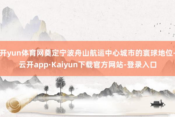 开yun体育网奠定宁波舟山航运中心城市的寰球地位-云开app·Kaiyun下载官方网站-登录入口