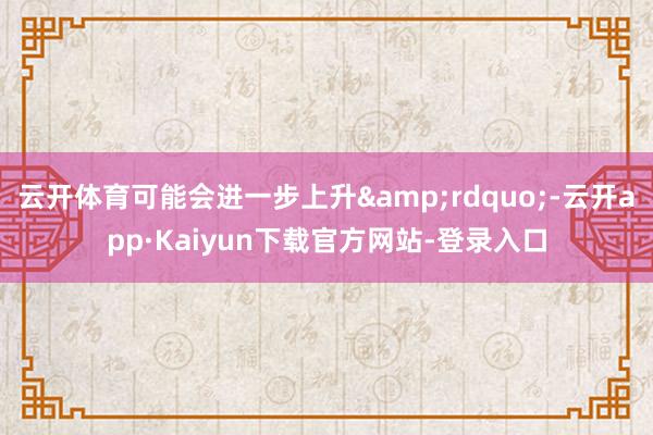 云开体育可能会进一步上升&rdquo;-云开app·Kaiyun下载官方网站-登录入口