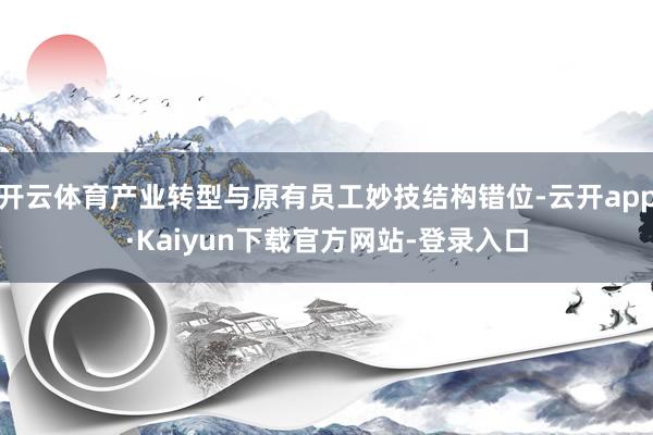 开云体育产业转型与原有员工妙技结构错位-云开app·Kaiyun下载官方网站-登录入口