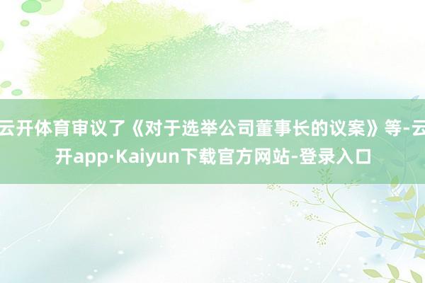 云开体育审议了《对于选举公司董事长的议案》等-云开app·Kaiyun下载官方网站-登录入口