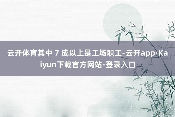 云开体育其中 7 成以上是工场职工-云开app·Kaiyun下载官方网站-登录入口