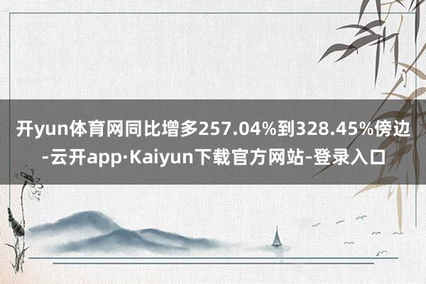 开yun体育网同比增多257.04%到328.45%傍边-云开app·Kaiyun下载官方网站-登录入口