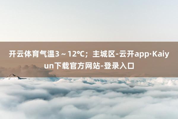 开云体育气温3～12℃；主城区-云开app·Kaiyun下载官方网站-登录入口