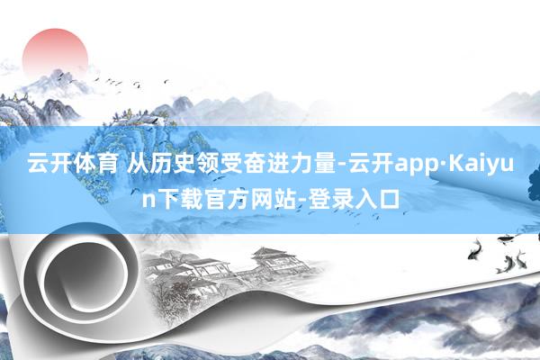 云开体育 从历史领受奋进力量-云开app·Kaiyun下载官方网站-登录入口