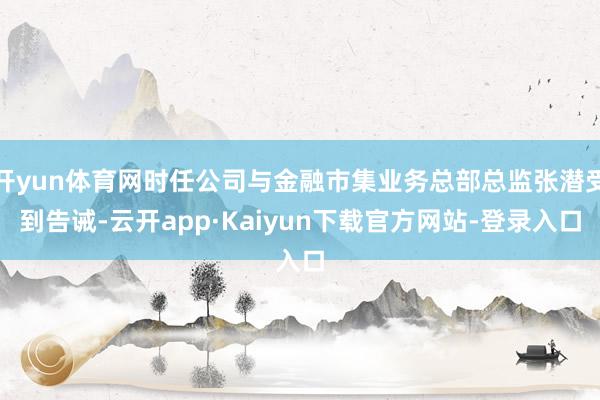 开yun体育网时任公司与金融市集业务总部总监张潜受到告诫-云开app·Kaiyun下载官方网站-登录入口