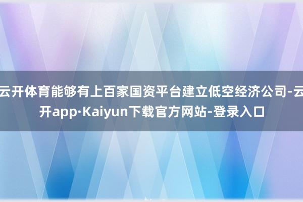 云开体育能够有上百家国资平台建立低空经济公司-云开app·Kaiyun下载官方网站-登录入口