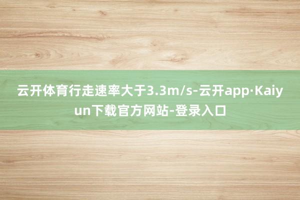 云开体育行走速率大于3.3m/s-云开app·Kaiyun下载官方网站-登录入口