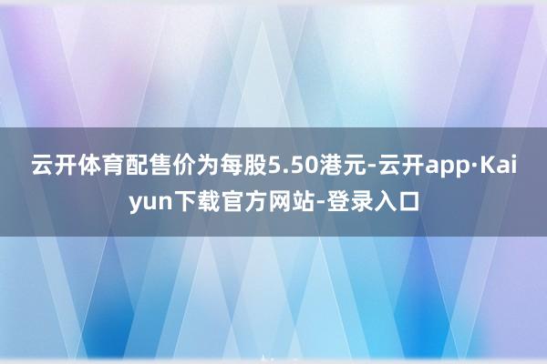 云开体育配售价为每股5.50港元-云开app·Kaiyun下载官方网站-登录入口