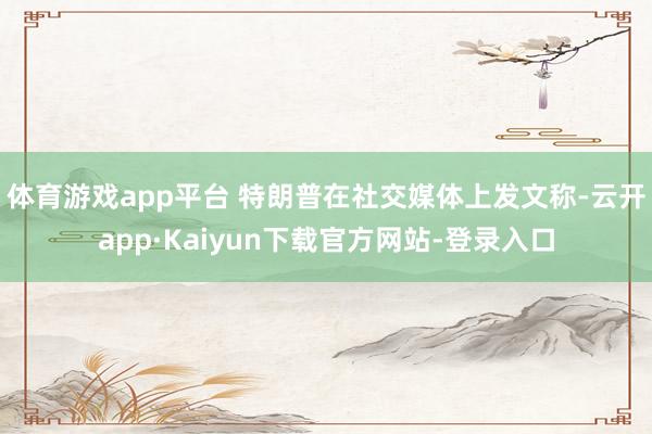 体育游戏app平台 　　特朗普在社交媒体上发文称-云开app·Kaiyun下载官方网站-登录入口