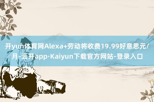 开yun体育网Alexa+劳动将收费19.99好意思元/月-云开app·Kaiyun下载官方网站-登录入口