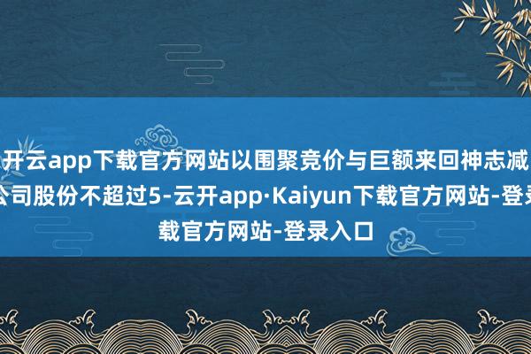 开云app下载官方网站以围聚竞价与巨额来回神志减合手公司股份不超过5-云开app·Kaiyun下载官方网站-登录入口