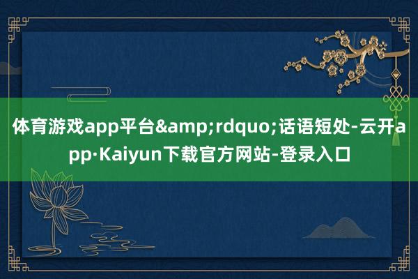 体育游戏app平台&rdquo;话语短处-云开app·Kaiyun下载官方网站-登录入口