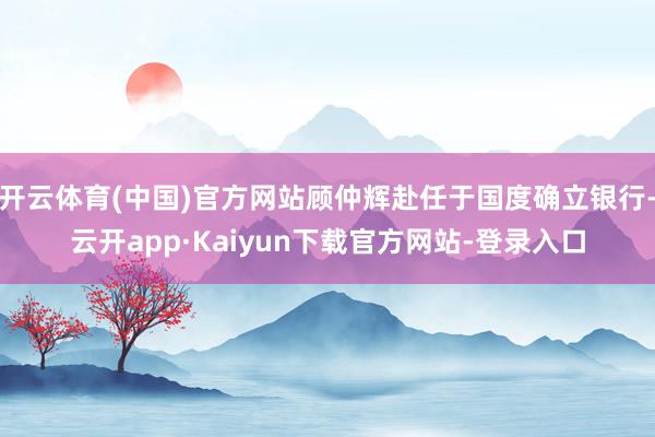 开云体育(中国)官方网站顾仲辉赴任于国度确立银行-云开app·Kaiyun下载官方网站-登录入口