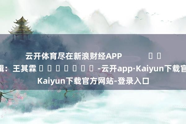 云开体育尽在新浪财经APP            						累赘剪辑：王其霖 							-云开app·Kaiyun下载官方网站-登录入口