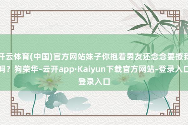 开云体育(中国)官方网站妹子你抱着男友还念念要撩我吗？狗荣华-云开app·Kaiyun下载官方网站-登录入口