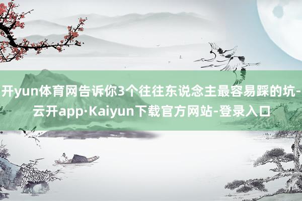 开yun体育网告诉你3个往往东说念主最容易踩的坑-云开app·Kaiyun下载官方网站-登录入口