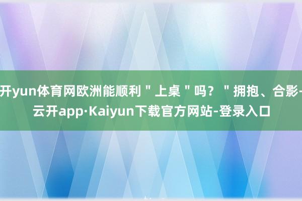 开yun体育网欧洲能顺利＂上桌＂吗？＂拥抱、合影-云开app·Kaiyun下载官方网站-登录入口